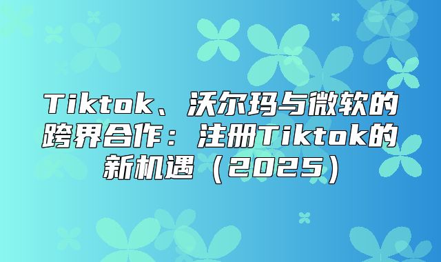 Tiktok、沃尔玛与微软的跨界合作：注册Tiktok的新机遇2025