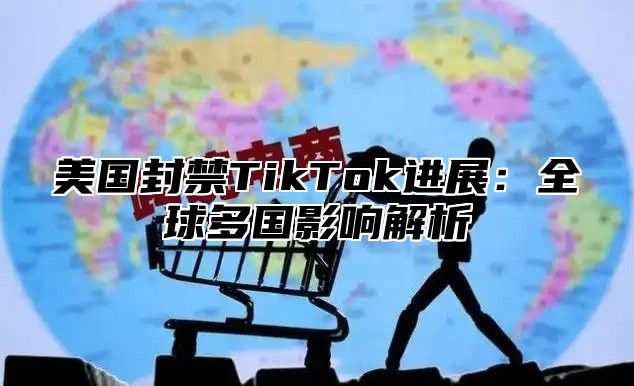 美国封禁TikTok进展：全球多国影响解析