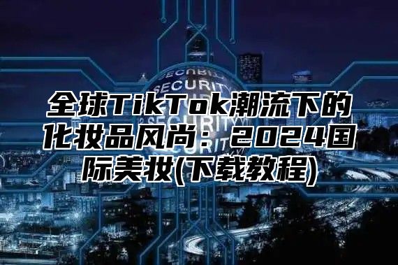 全球TikTok潮流下的化妆品风尚：2025国际美妆(下载教程)
