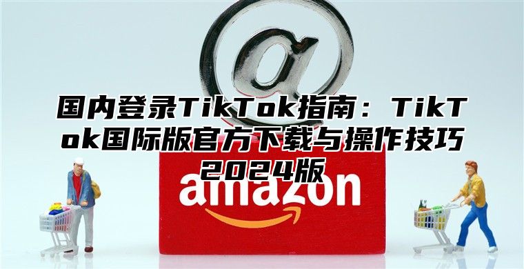 国内登录TikTok指南：TikTok国际版官方下载与操作技巧2025版