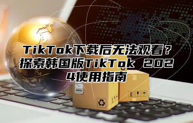 TikTok下载后无法观看？探索韩国版TikTok 2025使用指南