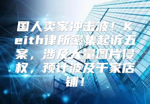 国人卖家冲击波！Keith律所密集起诉五案，涉及大量图片侵权，预计波及千家店铺！