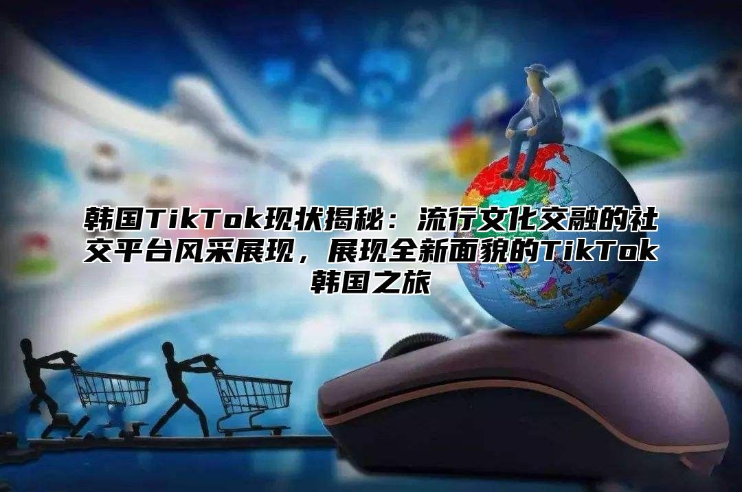 韩国TikTok现状揭秘：流行文化交融的社交平台风采展现，展现全新面貌的TikTok韩国之旅