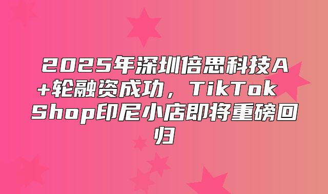 2025年深圳倍思科技A+轮融资成功，TikTok Shop印尼小店即将重磅回归