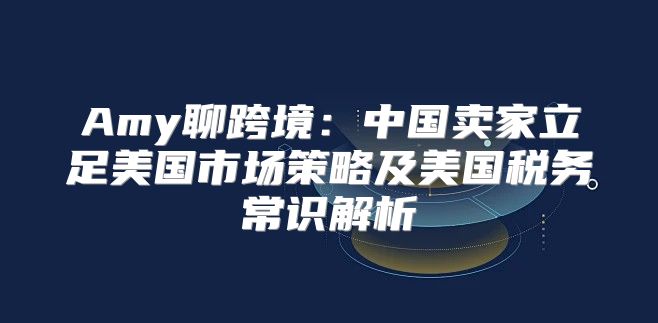 Amy聊跨境：中国卖家立足美国市场策略及美国税务常识解析