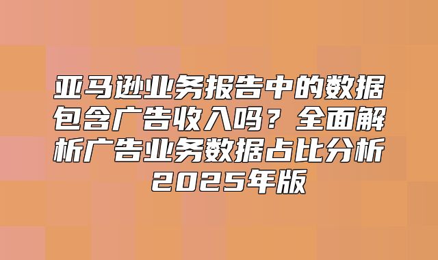 亚马逊业务报告中的数据包含广告收入吗？全面解析广告业务数据占比分析 2025年版