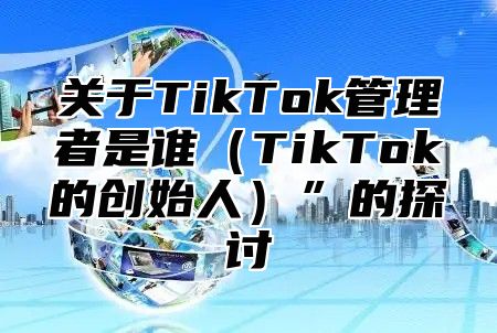 关于TikTok管理者是谁TikTok的创始人”的探讨