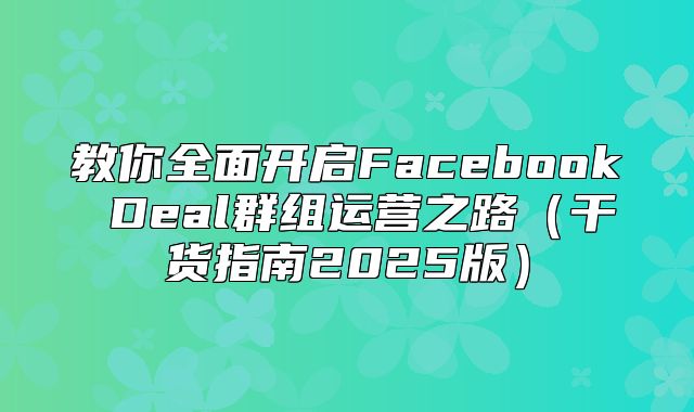教你全面开启Facebook Deal群组运营之路干货指南2025版