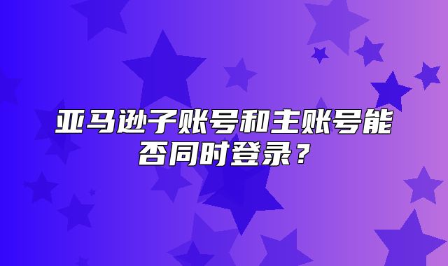 亚马逊子账号和主账号能否同时登录？