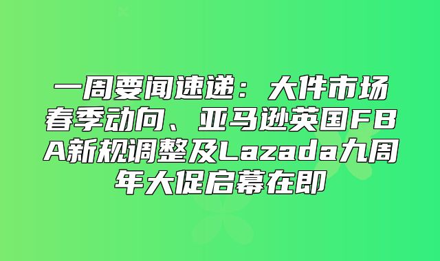一周要闻速递：大件市场春季动向、亚马逊英国FBA新规调整及Lazada九周年大促启幕在即