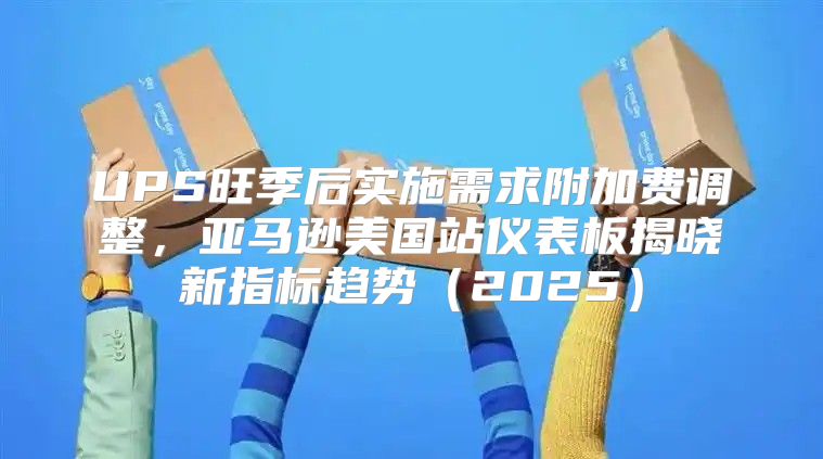 UPS旺季后实施需求附加费调整，亚马逊美国站仪表板揭晓新指标趋势2025