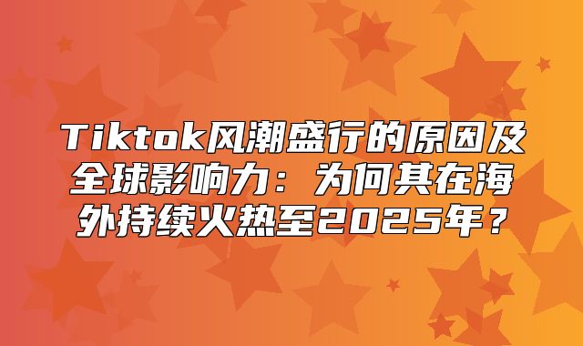 Tiktok风潮盛行的原因及全球影响力：为何其在海外持续火热至2025年？
