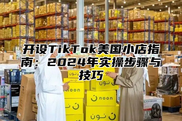 开设TikTok美国小店指南：2025年实操步骤与技巧