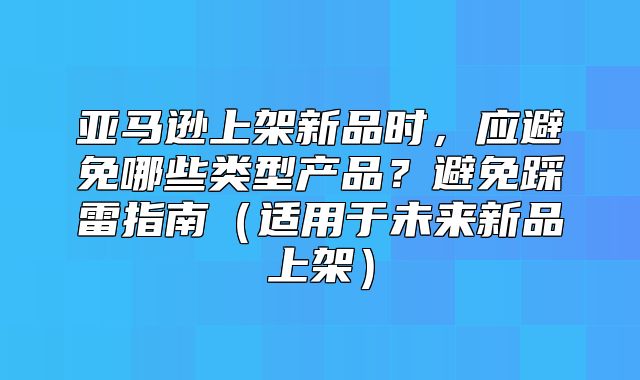 亚马逊上架新品时，应避免哪些类型产品？避免踩雷指南适用于未来新品上架