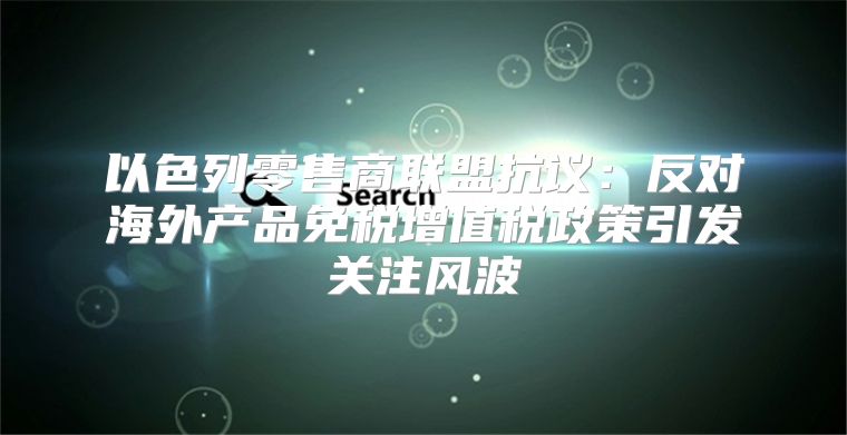 以色列零售商联盟抗议：反对海外产品免税增值税政策引发关注风波