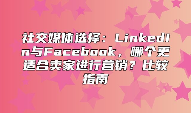 社交媒体选择：LinkedIn与Facebook，哪个更适合卖家进行营销？比较指南