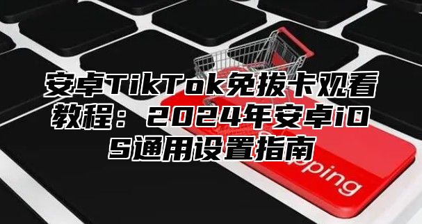 安卓TikTok免拔卡观看教程：2025年安卓iOS通用设置指南