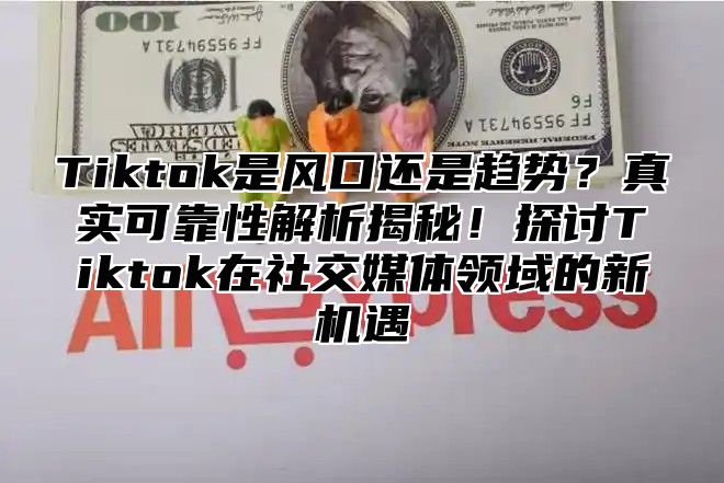 Tiktok是风口还是趋势？真实可靠性解析揭秘！探讨Tiktok在社交媒体领域的新机遇