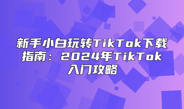 新手小白玩转TikTok下载指南：2025年TikTok入门攻略