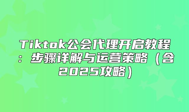 Tiktok公会代理开启教程：步骤详解与运营策略含2025攻略