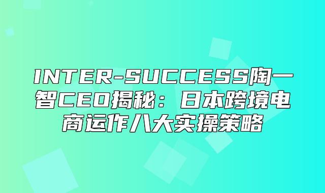INTER-SUCCESS陶一智CEO揭秘：日本跨境电商运作八大实操策略