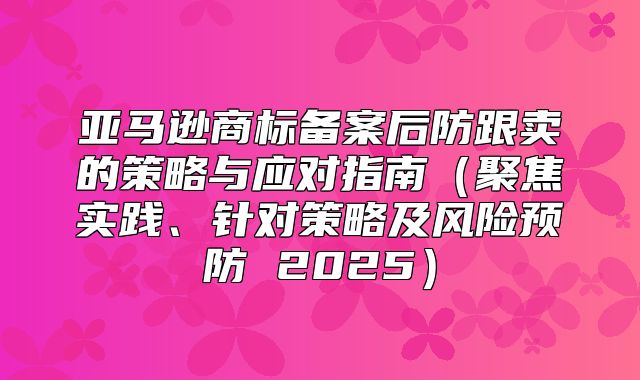 亚马逊商标备案后防跟卖的策略与应对指南聚焦实践、针对策略及风险预防 2025