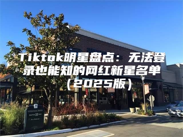 Tiktok明星盘点：无法登录也能知的网红新星名单2025版