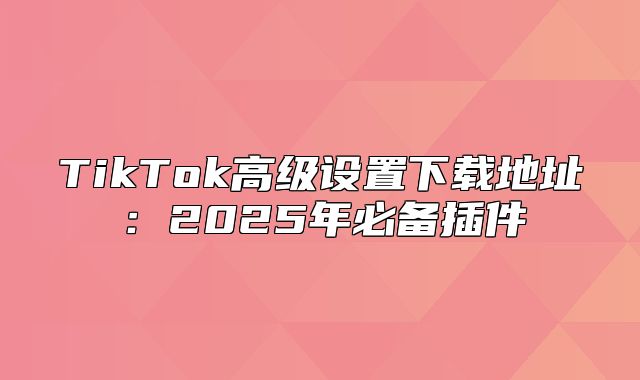 TikTok高级设置下载地址：2025年必备插件