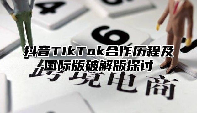 抖音TikTok合作历程及国际版破解版探讨