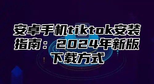 安卓手机tiktok安装指南：2025年新版下载方式