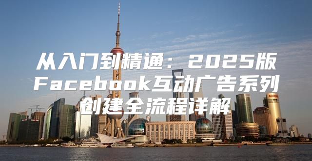 从入门到精通：2025版Facebook互动广告系列创建全流程详解