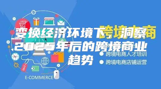 变换经济环境下，洞察2025年后的跨境商业趋势