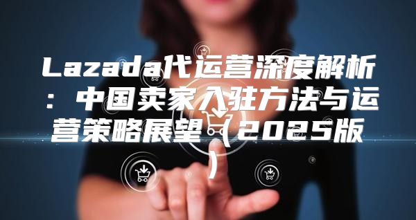 Lazada代运营深度解析：中国卖家入驻方法与运营策略展望2025版
