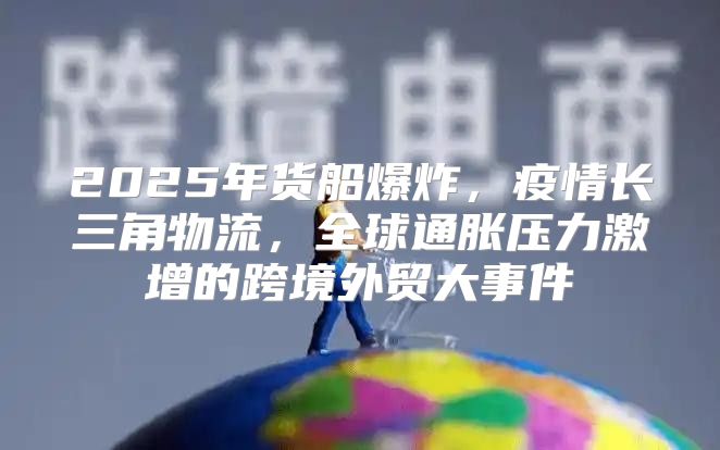 2025年货船爆炸，疫情长三角物流，全球通胀压力激增的跨境外贸大事件