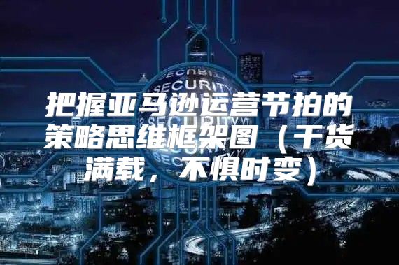 把握亚马逊运营节拍的策略思维框架图干货满载，不惧时变