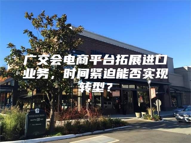 广交会电商平台拓展进口业务，时间紧迫能否实现转型？