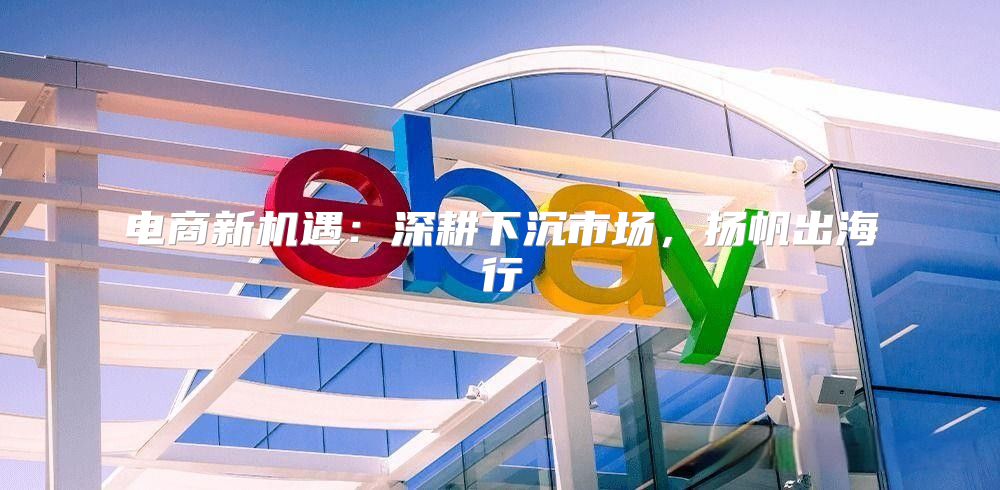电商新机遇：深耕下沉市场，扬帆出海行