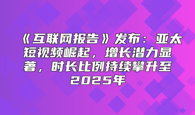 互联网报告发布：亚太短视频崛起，增长潜力显著，时长比例持续攀升至2025年