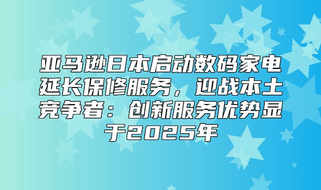 亚马逊日本启动数码家电延长保修服务，迎战本土竞争者：创新服务优势显于2025年
