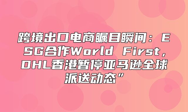 跨境出口电商瞩目瞬间：ESG合作World First，DHL香港暂停亚马逊全球派送动态”
