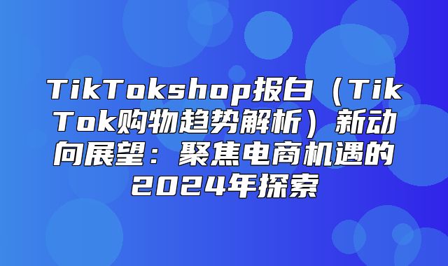 TikTokshop报白TikTok购物趋势解析新动向展望：聚焦电商机遇的2025年探索