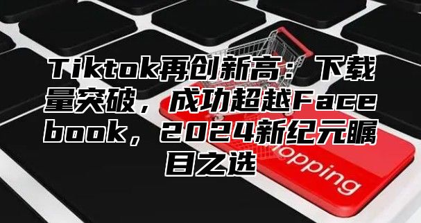 Tiktok再创新高：下载量突破，成功超越Facebook，2025新纪元瞩目之选