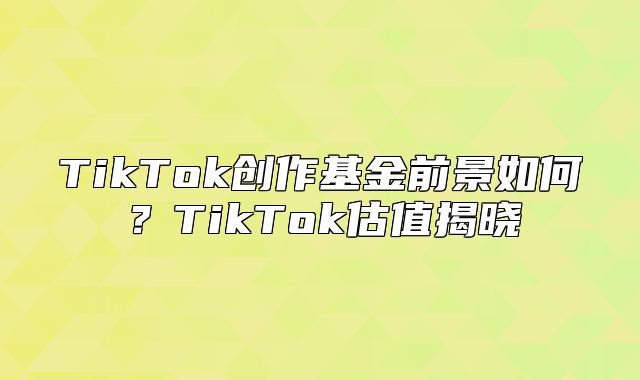 TikTok创作基金前景如何？TikTok估值揭晓