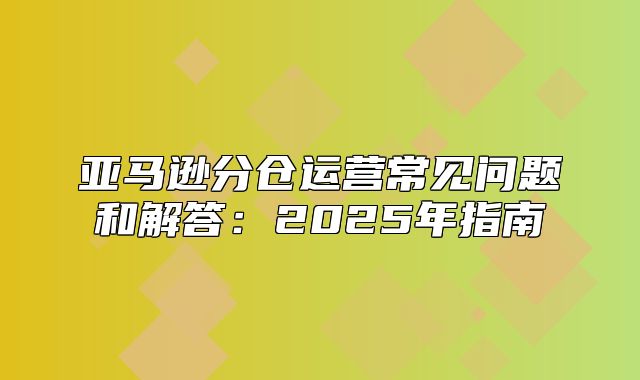 亚马逊分仓运营常见问题和解答：2025年指南