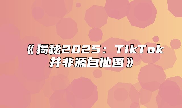 揭秘2025TikTok并非源自他国