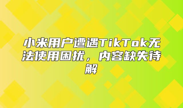 小米用户遭遇TikTok无法使用困扰，内容缺失待解