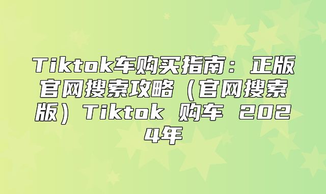 Tiktok车购买指南：正版官网搜索攻略官网搜索版Tiktok 购车 2025年