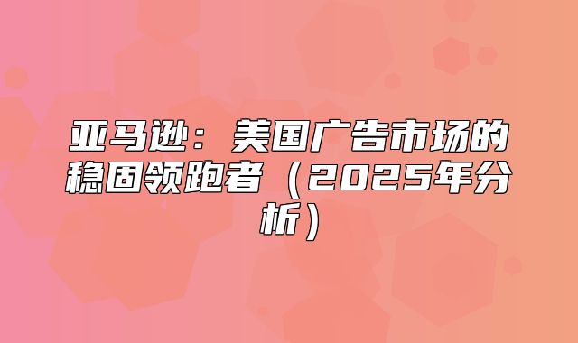 亚马逊：美国广告市场的稳固领跑者2025年分析