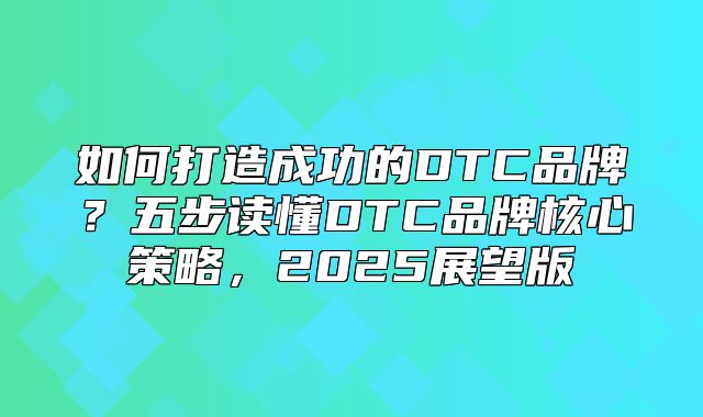如何打造成功的DTC品牌？五步读懂DTC品牌核心策略，2025展望版