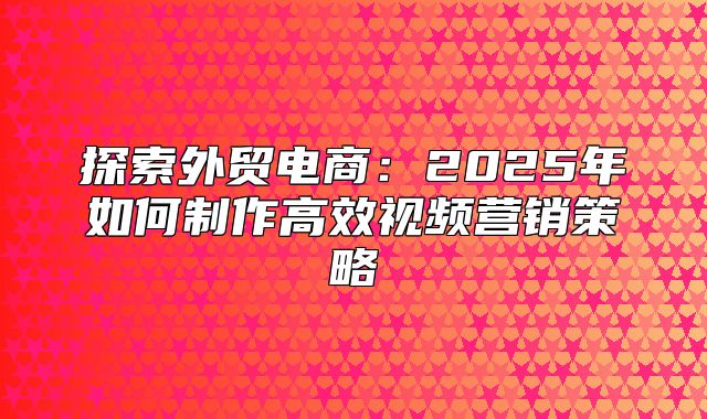 探索外贸电商：2025年如何制作高效视频营销策略